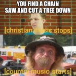 Weird Music meme | YOU FIND A CHAIN SAW AND CUT A TREE DOWN | image tagged in weird music meme | made w/ Imgflip meme maker