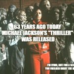 Michael Jackson Thriller | 63 YEARS AGO TODAY 
MICHAEL JACKSON'S "THRILLER" 
WAS RELEASED; I'M LYING, BUT FOR A SECOND THERE, YOU FREAKED RIGHT THE HELL OUT HUH? | image tagged in michael jackson thriller | made w/ Imgflip meme maker