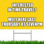 Now you make it | INTERESTED IN TIME TRAVEL? MEET HERE LAST THURSDAY AT SEVENPM | image tagged in meet here | made w/ Imgflip meme maker