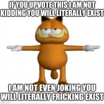 inspired by kermit upvoting equals breathe | IF YOU UPVOTE THIS I AM NOT KIDDING YOU WILL LITERALLY EXIST; I AM NOT EVEN JOKING YOU WILL LITERALLY FRICKING EXIST | image tagged in garfield t-pose | made w/ Imgflip meme maker