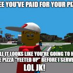 You must've paid for your pizza, huh? | I SEE YOU'VE PAID FOR YOUR PIZZA; WELL IT LOOKS LIKE YOU'RE GOING TO HAVE THE PIZZA "YEETED UP" BEFORE I SERVE IT... LOL JK! | image tagged in pepper | made w/ Imgflip meme maker