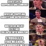 Vince Mcmahon Meme: 6 Levels | NOT NEEDING "SOME BOOK" TO TELL YOU HOW TO LIVE; SEEK A LIFE OF HAPPINESS AND COMFORT; DEVELOP CRIPPLING ANXIETY AND DEPRESSION; WATCH AS BELIEF SYSTEMS COLLAPSE INTO NIHILISM; STRUGGLE TO FIND MEANING AND PURPOSE IN LIFE; BEING CRUSHED BY EXISTENTIAL DREAD | image tagged in vince mcmahon meme 6 levels | made w/ Imgflip meme maker