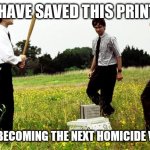Broken printers office space | YOU HAVE SAVED THIS PRINTER... FROM BECOMING THE NEXT HOMICIDE VICTIM | image tagged in office space printer | made w/ Imgflip meme maker