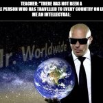i am clearly superior | TEACHER: "THERE HAS NOT BEEN A SINGLE PERSON WHO HAS TRAVELLED TO EVERY COUNTRY ON EARTH"
ME AN INTELLECTUAL: | image tagged in funny,mr worldwide,big brain | made w/ Imgflip meme maker