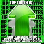 Upvotes RULE | THE TRUTH IS.. YOU CAN'T REALLY EVEN SEE IF SOMEBODY DOWNVOTED YOUR MEME. ALL YOU CAN SEE IS THE POSITIVE SIDE, SO THERE'S NO NEED TO BE DEPRESSED! | image tagged in upvote,memes,truth | made w/ Imgflip meme maker