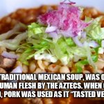 soylent mexican | POZOLE, A TRADITIONAL MEXICAN SOUP, WAS ORIGINALLY MADE WITH HUMAN FLESH BY THE AZTECS. WHEN CANNIBALISM WAS BANNED, PORK WAS USED AS IT “TASTED VERY SIMILAR.” | image tagged in soylent mexican | made w/ Imgflip meme maker