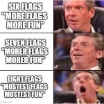 Vince McMahon Six Flags | SIX FLAGS
"MORE FLAGS 
MORE FUN"; SEVEN FLAGS
"MORER FLAGS 
MORER FUN"; EIGHT FLAGS
"MOSTEST FLAGS 
MOSTEST FUN" | image tagged in vince mcmahon reaction,six flags,amusement park,wrestling,wwe,memes | made w/ Imgflip meme maker