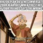 So much easier in my head Aang (Avatar) | WHEN YOU PLAN OUT THE CONVERSATION IN YOUR HEAD, BUT WHEN YOU START IT, ONE OF YOUR FRIENDS SAYS THE WRONG LINE: | image tagged in so much easier in my head aang avatar,avatar the last airbender | made w/ Imgflip meme maker