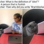 .-. | Teacher: What is the definition of "idiot"?
Me: A person that is foolish
Teacher: Then why did you write "Bramblestar"? | image tagged in showing paper to cat,bramblestar,idiot,warrior cats | made w/ Imgflip meme maker