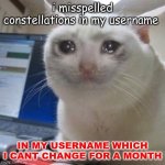 AAAAAAAAAAAAAAAAAAAAAAAAAAAAAAAAAAAAAAAAAAAAAAAAA | i misspelled constellations in my username; IN MY USERNAME WHICH I CANT CHANGE FOR A MONTH | image tagged in sad cat tears | made w/ Imgflip meme maker