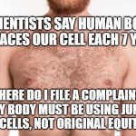 Junk Yard Replacements | SCIENTISTS SAY HUMAN BODY REPLACES OUR CELL EACH 7 YEARS; WHERE DO I FILE A COMPLAINT?
MY BODY MUST BE USING JUNK YARD CELLS, NOT ORIGINAL EQUITMENT | image tagged in bare chest,cells,science,funny | made w/ Imgflip meme maker