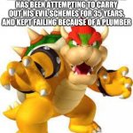 Bowser | IF YOU EVER FEEL LIKE A FAILURE, JUST REMEMBER: THIS TURTLE HAS BEEN ATTEMPTING TO CARRY OUT HIS EVIL SCHEMES FOR 35 YEARS, AND KEPT FAILING BECAUSE OF A PLUMBER | image tagged in bowser | made w/ Imgflip meme maker