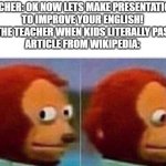 Yeah it happens all the time | TEACHER: OK NOW LETS MAKE PRESENTATIONS
TO IMPROVE YOUR ENGLISH!
ALSO THE TEACHER WHEN KIDS LITERALLY PASTE AN
ARTICLE FROM WIKIPEDIA: | image tagged in i didnt see anything | made w/ Imgflip meme maker