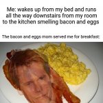 Breakfast: Kevin Bacon and eggs | Mom: yells all the way from the kitchen to my room upstairs saying "IT'S BREAKFAST TIME."; Me: wakes up from my bed and runs all the way downstairs from my room to the kitchen smelling bacon and eggs; The bacon and eggs mom served me for breakfast:; Kevin Bacon and eggs | image tagged in kevin bacon and eggs,blank white template,breakfast,bacon and eggs,funny,memes | made w/ Imgflip meme maker