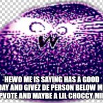 reeeeeeeeeeeeeeeeeeee | HEWO ME IS SAYING HAS A GOOD DAY AND GIVEZ DE PERSON BELOW ME A UPVOTE AND MAYBE A LIL CHOCCY MILK :) | image tagged in reeeeeeeeeeeeeeeeeeee | made w/ Imgflip meme maker