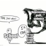 I'm fine! :'D | School Me just trying to have a happy life Depression, guilt, sadness | image tagged in are you okey i'm fine | made w/ Imgflip meme maker