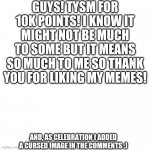 Celebrating 10K points | GUYS! TYSM FOR 10K POINTS! I KNOW IT MIGHT NOT BE MUCH TO SOME BUT IT MEANS SO MUCH TO ME SO THANK YOU FOR LIKING MY MEMES! AND, AS CELEBRAT | image tagged in blank square | made w/ Imgflip meme maker