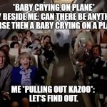 baby vs kazoo | *BABY CRYING ON PLANE*
 GUY BESIDE ME: CAN THERE BE ANYTHING
 WORSE THEN A BABY CRYING ON A PLANE? ME *PULLING OUT KAZOO*: 
LET’S FIND OUT. | image tagged in airplane 2 out of coffee panic scene | made w/ Imgflip meme maker