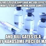 Bill Gates is a handsome piece of man | MY FIRST PFIZER SHOT HAD NO SIDE EFFECTS.  I REALLY WANT TO BUY SOME NEW XBOX GAMES, THOUGH. AND BILL GATES IS A VERY HANDSOME PIECE OF MAN. | image tagged in vaccine | made w/ Imgflip meme maker