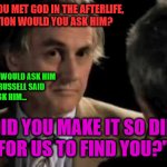 Richard Dawkins Bertrand Russel AfterLife blasphemy sass 002 | BEN STEIN: IF YOU MET GOD IN THE AFTERLIFE,
WHAT QUESTION WOULD YOU ASK HIM? RICHARD DAWKINS: I WOULD ASK HIM
WHAT BERTRAND RUSSELL SAID
HE WOULD ASK HIM... "WHY DID YOU MAKE IT SO DIFFICULT
FOR US TO FIND YOU?" | image tagged in richard dawkins and ben stein 001 | made w/ Imgflip meme maker