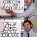 Jim Halpert White board template | IT DOSENT MATTER IF THE GAME YOU PLAY IS DEAD AND TRASH; BECAUSE AT THE END OF THE DAY YOU HAD A GOOD TIME AND ALOT OF FUN | image tagged in jim halpert white board template | made w/ Imgflip meme maker