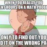 This isn'y gonna get more than 100 upvotes, or more than 1,000 views... | WHEN YOU REALIZE YOU SPENT HOURS ON A MATH PROBLEM; ONLY TO FIND OUT YOU DID IT ON THE WRONG PAGE | image tagged in caillou mom realization | made w/ Imgflip meme maker