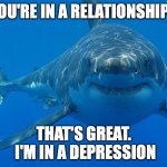 Wow, we're both in something | YOU'RE IN A RELATIONSHIP? THAT'S GREAT.
 I'M IN A DEPRESSION | image tagged in great white shark | made w/ Imgflip meme maker