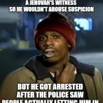 Dealers | MY DEALER STARTED DRESSING UP AS 
A JEHOVAH'S WITNESS 
SO HE WOULDN'T AROUSE SUSPICION; BUT HE GOT ARRESTED AFTER THE POLICE SAW PEOPLE ACTUALLY LETTING HIM IN | image tagged in drug addict,jehovah's witness,funny | made w/ Imgflip meme maker