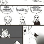 A Meme Theory??? | WHAT SHOULD WE DO WHEN A HUMAN FALLS? I DON'T WANT ANY HARM TO COME NEAR THEM; I SHALL EXAMINE THEM FOR MY DT EXPERIMENTS; WE CAN INVITE THEM TO WATCH ANIME! nothing | image tagged in asgore gaster and the void,sans,sans undertale,asgore,undertale,gaster | made w/ Imgflip meme maker