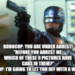 RoboCop | ROBOCOP: YOU ARE UNDER ARREST!
"BEFORE YOU ARREST ME, WHICH OF THESE 9 PICTURES HAVE CARS IN THEM?"
ROBOCOP: I’M GOING TO LET YOU OFF WITH A WARNING. | image tagged in robocop | made w/ Imgflip meme maker
