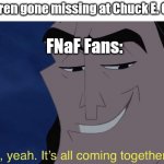 it's all comin together | 5 Children gone missing at Chuck E. Cheese; FNaF Fans: | image tagged in it's all comin together | made w/ Imgflip meme maker