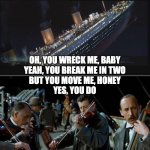 Titanic sinking, violinists | OH, YOU WRECK ME, BABY
YEAH, YOU BREAK ME IN TWO
BUT YOU MOVE ME, HONEY
YES, YOU DO | image tagged in titanic sinking violinists | made w/ Imgflip meme maker