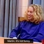 martin, it's not funny