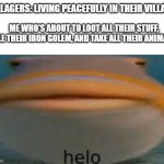 mwuahahaha | VILLAGERS: LIVING PEACEFULLY IN THEIR VILLAGE; ME WHO'S ABOUT TO LOOT ALL THEIR STUFF, KILL THEIR IRON GOLEM, AND TAKE ALL THEIR ANIMALS: | image tagged in fish helo | made w/ Imgflip meme maker