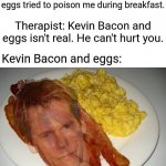 Kevin Bacon and eggs time | Me: I had a terrible dream earlier this morning that Kevin Bacon and eggs tried to poison me during breakfast. Therapist: Kevin Bacon and eggs isn't real. He can't hurt you. Kevin Bacon and eggs: | image tagged in kevin bacon and eggs,blank white template,funny,kevin bacon,eggs,memes | made w/ Imgflip meme maker