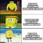 SpongeBob strong to weak | MY SOCIAL SKILLS WHEN TALKING TO MY FREINDS; MY SOCIAL SKILLS WHEN TALKING TO A RANDOM PERSON; MY SOCIAL SKILLS WHEN IM TALKING TO MY CRUSH | image tagged in spongebob strong to weak | made w/ Imgflip meme maker