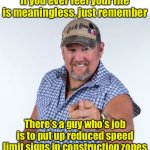 Worthless Job | If you ever feel your life is meaningless, just remember; There’s a guy who’s job is to put up reduced speed limit signs in construction zones | image tagged in larry the cable guy,speed limit | made w/ Imgflip meme maker