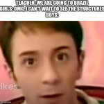 unsettled steve | TEACHER: WE ARE GOING TO BRAZIL
GIRLS: OMG, I CAN'T WAIT TO SEE THE STRUCTURES
BOYS: | image tagged in unsettled steve,boys vs girls,brazil | made w/ Imgflip meme maker