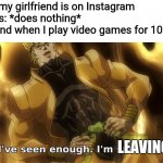 I've seen enough i'm satisfied. | Me when my girlfriend is on Instagram for 4 hours: *does nothing*
My girlfriend when I play video games for 10 minutes:; LEAVING YOU. | image tagged in i've seen enough i'm satisfied,video games,memes,instagram | made w/ Imgflip meme maker