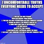 Blank Blue Background Meme | 7 UNCOMFORTABLE TRUTHS EVERYONE NEEDS TO ACCEPT 1. YOU ARE THE ONLY PERSON WHO CAN CHANGE YOUR WORLD
2. YOU ARE THE ONLY PERSON WHO CAN GIVE | image tagged in memes,blank blue background | made w/ Imgflip meme maker