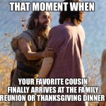 The Chosen | THAT MOMENT WHEN; YOUR FAVORITE COUSIN FINALLY ARRIVES AT THE FAMILY REUNION OR THANKSGIVING DINNER | image tagged in the chosen | made w/ Imgflip meme maker