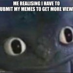 Random meme | ME REALISING I HAVE TO SUBMIT MY MEMES TO GET MORE VIEWS | image tagged in toothless _ face | made w/ Imgflip meme maker