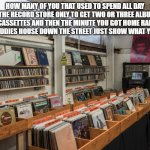 vintage record store | HOW MANY OF YOU THAT USED TO SPEND ALL DAY AT THE RECORD STORE ONLY TO GET TWO OR THREE ALBUMS OR CASSETTES AND THEN THE MINUTE YOU GOT HOME RAN TO YOUR BUDDIES HOUSE DOWN THE STREET JUST SHOW WHAT YOU GOT? | image tagged in vintage record store | made w/ Imgflip meme maker