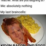 Wow, Kevin Bacon and eggs | Teacher: What are you laughing at? Me: absolutely nothing; My last braincells:; KEVIN BACON AND EGGS | image tagged in kevin bacon and eggs,teacher what are you laughing at,blank white template,funny,memes,kevin bacon | made w/ Imgflip meme maker