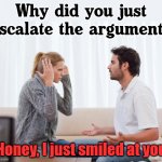 Try smiling when she is mad at you, see what happens. | Why did you just escalate the argument? Honey, I just smiled at you | image tagged in argue memes,smile,angry | made w/ Imgflip meme maker