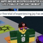 why | ME: IS HAPPY AND HAS NO DEPRESSION AFTER 10 YEARS
LIFE LITERALLY AT THAT EXACT MOMENT: | image tagged in your free trial of experiencing joy has ended | made w/ Imgflip meme maker