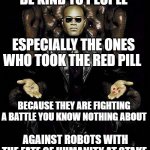 Be Kind to People says Morpheus | BE KIND TO PEOPLE ESPECIALLY THE ONES WHO TOOK THE RED PILL BECAUSE THEY ARE FIGHTING A BATTLE YOU KNOW NOTHING ABOUT AGAINST ROBOTS WITH TH | image tagged in morpheus blue red pill | made w/ Imgflip meme maker