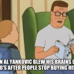 Uncle Garrett On Justin's Music | JUSTIN AL YANKOVIC BLEW HIS BRAINS OUT IN THE LATE 80'S AFTER PEOPLE STOP BUYING HIS RECORDS | image tagged in al yankovic,king of the hill | made w/ Imgflip meme maker