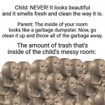 Trash inside of the messy room: Parent vs. child | Parent: You should go clean up your room. It's been a month since you have been cleaning it. Child: NEVER! It looks beautiful and it smells fresh and clean the way it is. Parent: The inside of your room looks like a garbage dumpster. Now, go clean it up and throw all of the garbage away. The amount of trash that's inside of the child's messy room: | image tagged in 50 meme men,blank white template,memes,funny,meme man,child | made w/ Imgflip meme maker