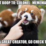 https://imgflip.com/user/Colonel_mememaster6000 | SHOUT OUT BOOP TO: COLONEL_MEMEMASTER6000; THEY ARE A GREAT CREATOR, GO CHECK THEM OUT!! | image tagged in boop,shout out | made w/ Imgflip meme maker